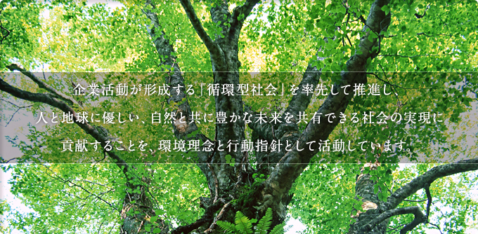 企業活動が形成する「循環型社会」を率先して推進し、人と地球に優しい、自然と共に豊かな未来を共有できる社会の実現に
貢献することを、環境理念と行動指針として活動しています。