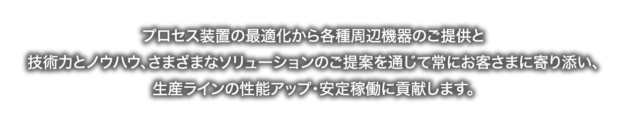 お客様の技術パートナーとして、プロセス装置の最適化改造から、工場内の各種周辺機器のご提供で製造ラインの安定稼働と生産性アップに貢献します。初めてのご要望もお気軽にご用命ください。